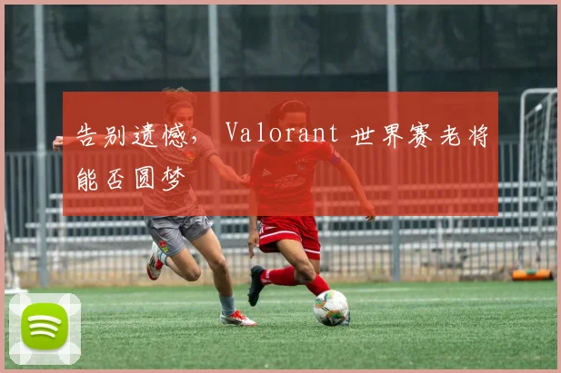告别遗憾， Valorant 世界赛老将能否圆梦