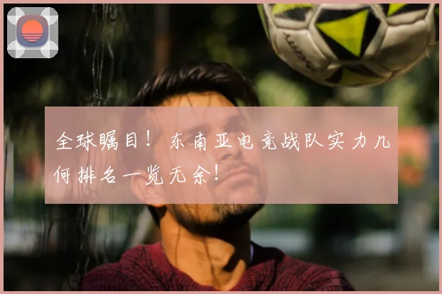 全球瞩目！东南亚电竞战队实力几何排名一览无余！